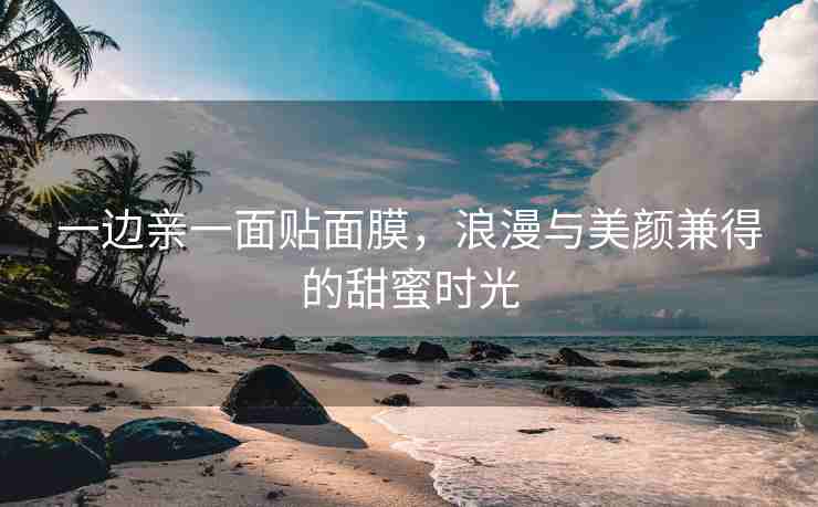 一边亲一面贴面膜，浪漫与美颜兼得的甜蜜时光