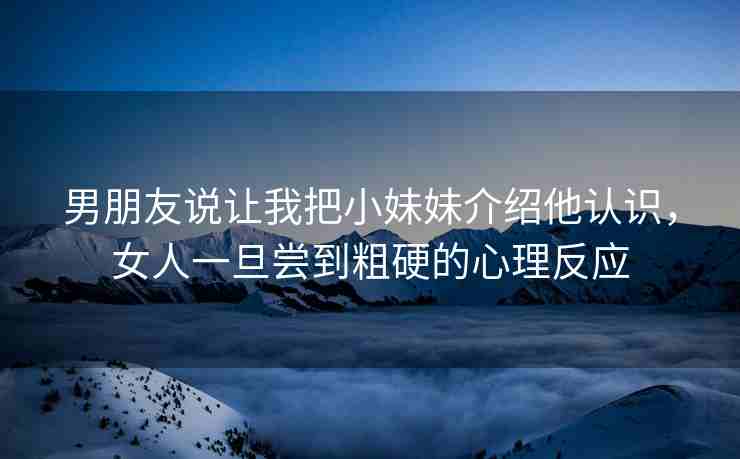 男朋友说让我把小妹妹介绍他认识，女人一旦尝到粗硬的心理反应