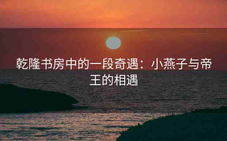 乾隆书房中的一段奇遇：小燕子与帝王的相遇